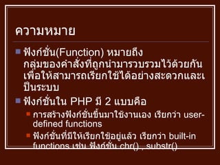ความหมาย ฟังก์ชั่น ( Function )  หมายถึง กลุ่มของคำสั่งที่ถูกนำมารวบรวมไว้ด้วยกัน เพื่อให้สามารถเรียกใช้ได้อย่างสะดวกและเป็นระบบ ฟังก์ชั่นใน  PHP  มี  2  แบบคือ  การสร้างฟังก์ชั่นขึ้นมาใช้งานเอง เรียกว่า  user-defined functions ฟังก์ชั่นที่มีให้เรียกใช้อยู่แล้ว เรียกว่า  built-in functions  เช่น ฟังก์ชั่น  chr() , substr() 