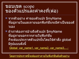 ขอบเขต  scope  ของตัวแปรและค่าคงที่ ( ต่อ ) จากตัวอย่าง ค่าของตัวแปร  $myName  ที่อยู่ภายในและภายนอกฟังก์ชั่นจะมีค่าเป็นของตัวเอง  ถ้าเราต้องการอ้างถึงตัวแปร  $myName  ที่อยู่ภายนอกจากภายในฟังก์ชั่น ก็จะต้องประกาศตัวแปรนั้นโดยใช้คำสั่ง  global  มีรูปแบบดังนี้ Global  var_name1, var_name2, var_name3,…; โดยการประกาศนี้จะต้องทำภายในฟังก์ชั่นดังตัวอย่าง 