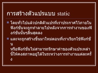 การสร้างตัวแปรแบบ  static โดยทั่วไปแล้วปกติตัวแปรที่เราประกาศไว้ภายในฟังก์ชั่นจะถูกทำลายไปหลังจากการทำงานของฟังก์ชั่นนั้นๆสิ้นสุดลง และจะถูกสร้างขึ้นมาใหม่ตอนที่เราเรียกใช้ฟังก์ชั่น หรือฟังก์ชั่นไม่สามารถรักษาค่าของตัวแปรเหล่านี้ให้คงสภาพอยู่ได้ในระหว่างการทำงานแต่ละครั้ง 