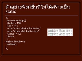 ตัวอย่างฟังก์ชั่นที่ไม่ได้สร้างเป็น  static <? function testloop () { $value  =  150; $str  = " A " ; echo  " ค่าของ  \$value  คือ  $value, " ; echo  " ค่าของ  \$str  คือ  $str<br> " ; $value  -=  10; $str ++ ; } for ( $i = 0;$i<4;$i ++) { testloop () ; } ?> 