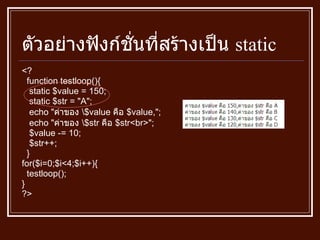 ตัวอย่างฟังก์ชั่นที่สร้างเป็น  static <? function testloop () { static $value  =  150; static $str  = " A " ; echo  " ค่าของ  \$value  คือ  $value, " ; echo  " ค่าของ  \$str  คือ  $str<br> " ; $value  -=  10; $str ++ ; } for ( $i = 0;$i<4;$i ++) { testloop () ; } ?> 