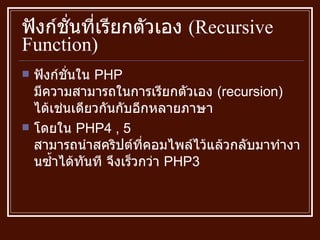 ฟังก์ชั่นที่เรียกตัวเอง  ( Recursive Function ) ฟังก์ชั่นใน  PHP  มีความสามารถในการเรียกตัวเอง  ( recursion )  ได้เช่นเดียวกันกับอีกหลายภาษา โดยใน  PHP4 , 5  สามารถนำสคริปต์ที่คอมไพล์ไว้แล้วกลับมาทำงานซ้ำได้ทันที จึงเร็วกว่า  PHP3  