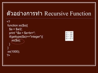 ตัวอย่างการทำ  Recursive Function <? function xx($a){ $a = $a/2; print "\$a = $a<br>"; if(gettype($a)=="integer"){ xx($a); } } xx(1000); ?> 