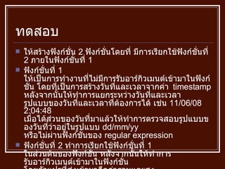 ทดสอบ ให้สร้างฟังก์ชั่น  2  ฟังก์ชั่นโดยที่ มีการเรียกใช้ฟังก์ชั่นที่  2  ภายในฟังก์ชั่นที่  1 ฟังก์ชั่นที่  1  ให้เป็นการทำงานที่ไม่มีการรับอาร์กิวเมนต์เข้ามาในฟังก์ชั่น โดยที่เป็นการสร้างวันที่และเวลาจากค่า  timestamp  หลังจากนั้นให้ทำการแยกระหว่างวันที่และเวลา รูปแบบของวันที่และเวลาที่ต้องการได้ เช่น  11/06/08 2:04:48  เมื่อได้ส่วนของวันที่มาแล้วให้ทำการตรวจสอบรูปแบบของวันที่ว่าอยู่ในรูปแบบ  dd/mm/yy  หรือไม่ผ่านฟังก์ชั่นของ  regular expression ฟังก์ชั่นที่  2  ทำการเรียกใช้ฟังก์ชั่นที่  1  ในส่วนต้นของฟังก์ชั่น หลังจากนั้นให้ทำการ รับอาร์กิวเมนต์เข้ามาในฟังก์ชั่น โดยตัวแปรที่ส่งเข้ามาคือค่าฐานและสูง เพื่อส่งมาคำนวณหาพื้นที่สามเหลี่ยมจากสูตร  ½* ฐาน * สูง แล้วส่งค่ากลับไปแล้วก็  print  ค่าที่ส่งกลับออกมา 
