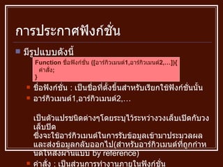 การประกาศฟังก์ชั่น มีรูปแบบดังนี้ ชื่อฟังก์ชั่น  :  เป็นชื่อที่ตั้งขึ้นสำหรับเรียกใช้ฟังก์ชั่นนั้น อาร์กิวเมนต์ 1, อาร์กิวเมนต์ 2,… เป็นตัวแปรชนิดต่างๆโดยระบุไว้ระหว่างวงเล็บเปิดกับวงเล็บปิด ซึ่งจะใช้อาร์กิวเมนต์ในการรับข้อมูลเข้ามาประมวลผล และส่งข้อมูลกลับออกไป ( สำหรับอาร์กิวเมนต์ที่ถูกกำหนดให้ส่งผ่านแบบ  by reference ) คำสั่ง  :  เป็นส่วนการทำงานภายในฟังก์ชั่น Function  ชื่อฟังก์ชั่น  ([ อาร์กิวเมนต์ 1, อาร์กิวเมนต์ 2,…]){ คำสั่ง ; } 