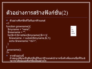 ตัวอย่างการสร้างฟังก์ชั่น (2) ตัวอย่างฟังก์ชั่นที่ไม่รับอาร์กิวเมนต์ <? function growname () { $myname  = " nana " ; $newname  = "" ; for ( $i = 0;$i<strlen ( $myname ) ;$i ++) { $newname  .=  substr ( $myname,$i,1 ) ; echo $newname ." <br> " ; } } growname () ; ?> จากตัวอย่างนี้ ถ้าลองเปลี่ยนเป็นฟังก์ชั่นที่รับอาร์กิวเมนต์เข้ามาหนึ่งตัวเพื่อแทนชื่อที่รับเข้ามาจะได้รูปแบบฟังก์ชั่นเป็นอย่างไร 