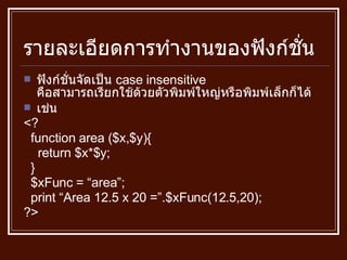 รายละเอียดการทำงานของฟังก์ชั่น ฟังก์ชั่นจัดเป็น  case insensitive  คือสามารถเรียกใช้ด้วยตัวพิมพ์ใหญ่หรือพิมพ์เล็กก็ได้ เช่น <? function area ($x,$y){ return $x*$y; } $xFunc = “area”; print “Area 12.5 x 20 =”.$xFunc(12.5,20); ?> 
