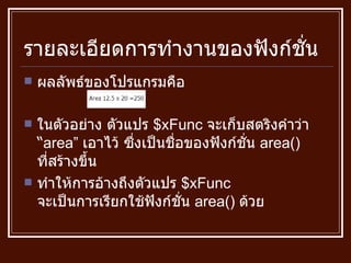 รายละเอียดการทำงานของฟังก์ชั่น ผลลัพธ์ของโปรแกรมคือ ในตัวอย่าง ตัวแปร  $xFunc  จะเก็บสตริงคำว่า  “ area”  เอาไว้ ซึ่งเป็นชื่อของฟังก์ชั่น  area()  ที่สร้างขึ้น ทำให้การอ้างถึงตัวแปร  $xFunc  จะเป็นการเรียกใช้ฟังก์ชั่น  area()  ด้วย 