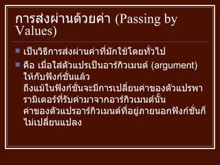 การส่งผ่านด้วยค่า  ( Passing by Values ) เป็นวิธีการส่งผ่านค่าที่มักใช้โดยทั่วไป คือ เมื่อใส่ตัวแปรเป็นอาร์กิวเมนต์  ( argument )  ให้กับฟังก์ชั่นแล้ว ถึงแม้ในฟังก์ชั่นจะมีการเปลี่ยนค่าของตัวแปรพารามิเตอร์ที่รับค่ามาจากอาร์กิวเมนต์นั้น ค่าของตัวแปรอาร์กิวเมนต์ที่อยู่ภายนอกฟังก์ชั่นก็ไม่เปลี่ยนแปลง  