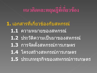 1.  เอกสารที่เกี่ยวข้องกับสหกรณ์     1.1  ความหมายของสหกรณ์   1.2  ประวัติความเป็นมาของสหกรณ์ 1. 3   การจัดตั้งสหกรณ์การเกษตร  1. 4   โครงสร้างสหกรณ์การเกษตร  1. 5   ประเภทธุรกิจของสหกรณ์การเกษตร  