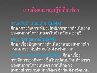 กานตรัชต์  เนียมเกิด  (2547)  ศึกษาการวิเคราะห์ประสิทธิภาพการดำเนินงานของสหกรณ์การเกษตรในจังหวัดเพชรบุรี  อรัญ  วิสุทธิแพทย์   (2544)  ศึกษาเรื่องปัญหาการดำเนินงานของสหกรณ์การเกษตรระดับอำเภอในจังหวัดตราด ทวีชัย  ตระกูลวิเชียร  (2543)  ศึกษาเรื่อง การจัดการธุรกิจการซื้อในรูปแบบร้านค้าสาขาของสหกรณ์การเกษตร กรณีศึกษา  :   สหกรณ์การเกษตรท่าวังผา จำกัด จังหวัดน่าน   