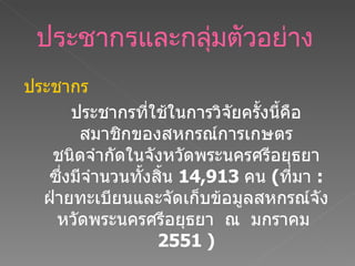 ประชากรและกลุ่มตัวอย่าง   ประชากร ประชากรที่ใช้ในการวิจัยครั้งนี้คือ สมาชิกของสหกรณ์การเกษตร ชนิดจำกัดในจังหวัดพระนครศรีอยุธยา ซึ่งมีจำนวนทั้งสิ้น  14 , 913   คน  ( ที่มา  :   ฝ่ายทะเบียนและจัดเก็บข้อมูลสหกรณ์จังหวัดพระนครศรีอยุธยา  ณ  มกราคม  2551 ) 