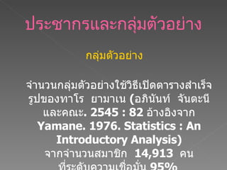ประชากรและกลุ่มตัวอย่าง กลุ่มตัวอย่าง จำนวนกลุ่มตัวอย่างใช้วิธีเปิดตารางสำเร็จรูปของทาโร  ยามาเน  ( อภินันท์  จันตะนี และคณะ .  2545   : 82  อ้างอิงจาก  Yamane. 1976. Statistics : An Introductory Analysis)   จากจำนวนสมาชิก  14,913  คน ที่ระดับความเชื่อมั่น  95%   