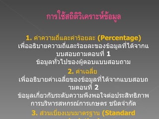 1.  ค่าความถี่และค่าร้อยละ  (Percentage)   เพื่ออธิบายความถี่และร้อยละของข้อมูลที่ได้จากแบบสอบถามตอนที่  1   ข้อมูลทั่วไปของผู้ตอบแบบสอบถาม 2.  ค่าเฉลี่ย  เพื่ออธิบายค่าเฉลี่ยของข้อมูลที่ได้จากแบบสอบถามตอนที่  2   ข้อมูลเกี่ยวกับระดับความพึงพอใจต่อประสิทธิภาพการบริหารสหกรณ์การเกษตร ชนิดจำกัด 3.  ส่วนเบี่ยงเบนมาตรฐาน  (Standard deviation)  เพื่อใช้อธิบายความแปรปรวนของข้อมูลที่ได้จากแบบสอบถามตอนที่  2   ข้อมูลเกี่ยวกับระดับความพึงพอใจต่อประสิทธิภาพการบริหารสหกรณ์การเกษตร ชนิดจำกัด 