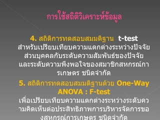 4.  สถิติการทดสอบสมมติฐาน  t-test  สำหรับเปรียบเทียบความแตกต่างระหว่างปัจจัยส่วนบุคคลกับระดับความสัมพันธ์ของปัจจัย และระดับความพึงพอใจของสมาชิกสหกรณ์การเกษตร ชนิดจำกัด 5.  สถิติการทดสอบสมมติฐานด้วย  One-Way ANOVA : F-test  เพื่อเปรียบเทียบความแตกต่างระหว่างระดับความคิดเห็นต่อประสิทธิภาพการบริหารจัดการของสหกรณ์การเกษตร ชนิดจำกัด และระดับความพึงพอใจที่มี  3   กลุ่มขึ้นไป 