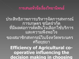 ประสิทธิภาพการบริหารจัดการสหกรณ์การเกษตร ชนิดจำกัด ที่มีผลต่อการตัดสินใจเลือกใช้บริการและความพึงพอใจ ของสมาชิกสหกรณ์ในจังหวัดพระนครศรีอยุธยา Efficiency of Agricultural co-operative influencing the decision making in choosing service and satisfaction of co-operative members in phranakorn si ayutthaya. 