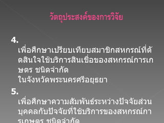4 .  เพื่อศึกษาเปรียบเทียบสมาชิกสหกรณ์ที่ตัดสินใจใช้บริการสินเชื่อของสหกรณ์การเกษตร ชนิดจำกัด ในจังหวัดพระนครศรีอยุธยา 5.  เพื่อศึกษาความสัมพันธ์ระหว่างปัจจัยส่วนบุคคลกับปัจจัยที่ใช้บริการของสหกรณ์การเกษตร ชนิดจำกัด ในจังหวัดพระนครศรีอยุธยา 
