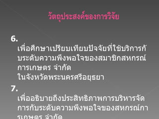 6.  เพื่อศึกษาเปรียบเทียบปัจจัยที่ใช้บริการกับระดับความพึงพอใจของสมาชิกสหกรณ์การเกษตร จำกัด ในจังหวัดพระนครศรีอยุธยา 7.  เพื่ออธิบายถึงประสิทธิภาพการบริหารจัดการกับระดับความพึงพอใจของสหกรณ์การเกษตร จำกัด ในจังหวัดพระนครศรีอยุธยา 