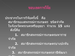ประชากรในการวิจัยครั้งนี้  คือ  สมาชิกของสหกรณ์การเกษตร  ชนิดจำกัด  ในจังหวัดพระนครศรีอยุธยา  จำนวน  15  แห่ง  ดังนี้คือ    1.  สมาชิกสหกรณ์การเกษตรมหาราช  จำกัด     2.  สมาชิกสหกรณ์การเกษตรบางปะหัน  จำกัด   3.  สมาชิกสหกรณ์การเกษตรภาชีพัฒนา จำกัด 4.  สมาชิกสหกรณ์การเกษตรนครหลวง  จำกัด 5  สมาชิกสหกรณ์การเกษตรเสนา  จำกัด 