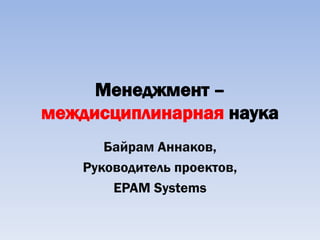 Менеджмент –
междисциплинарная наука
       Байрам Аннаков,
    Руководитель проектов,
        EPAM Systems
 