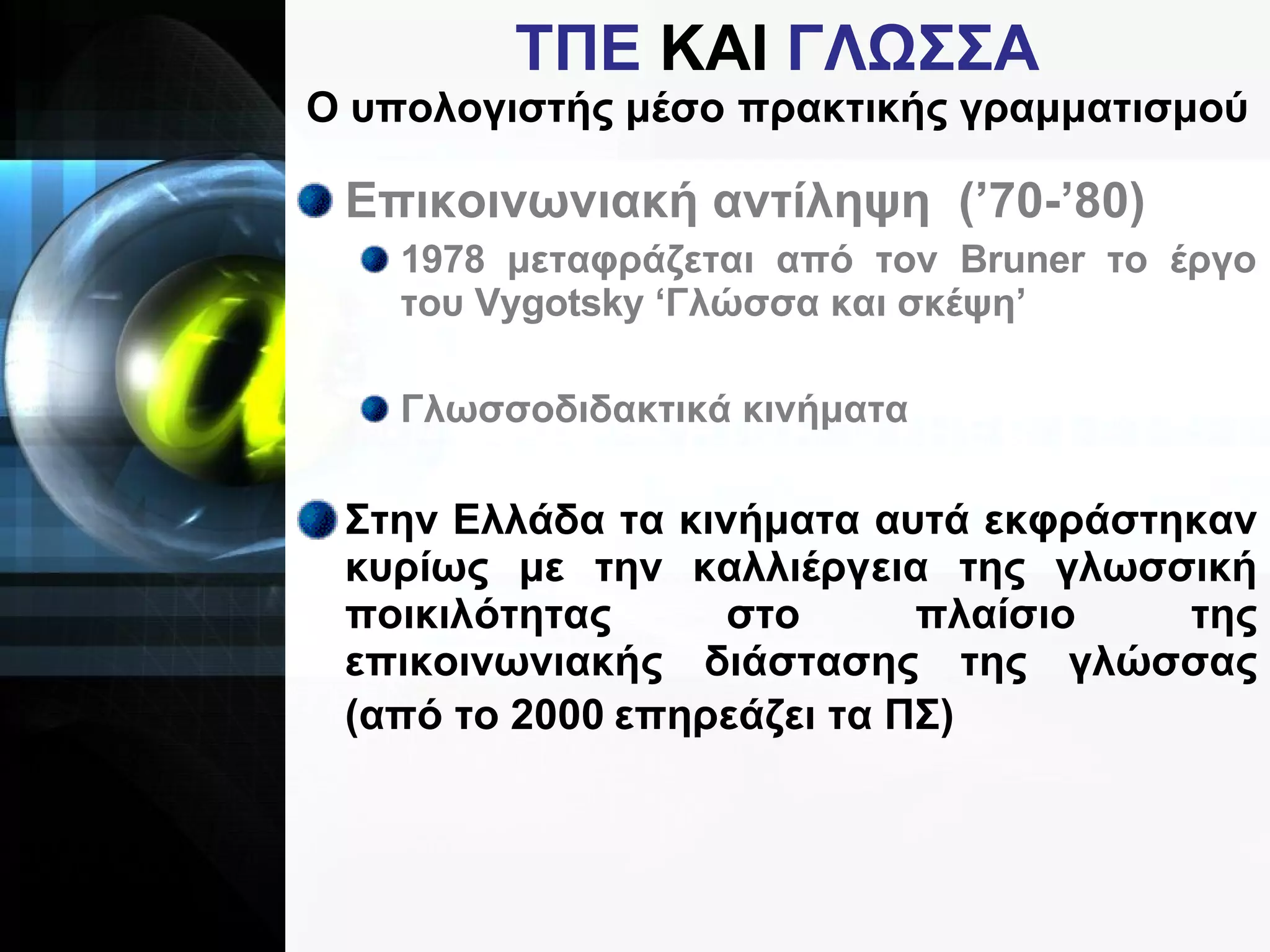 ΤΠΕ  ΚΑΙ  ΓΛΩΣΣΑ Ο υπολογιστής μέσο πρακτικής γραμματισμού Επικοινωνιακή αντίληψη  (’70-’80) 1978 μεταφράζεται από τον  Bruner  το έργο του  Vygotsky  ‘Γλώσσα και σκέψη’ Γλωσσοδιδακτικά κινήματα Στην Ελλάδα τα κινήματα αυτά εκφράστηκαν κυρίως με την καλλιέργεια της γλωσσική ποικιλότητας στο πλαίσιο της επικοινωνιακής διάστασης της γλώσσας (από το 2000 επηρεάζει τα ΠΣ) 