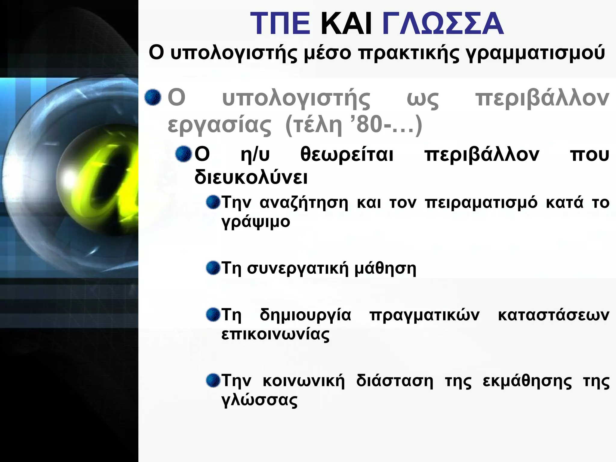 ΤΠΕ  ΚΑΙ  ΓΛΩΣΣΑ Ο υπολογιστής μέσο πρακτικής γραμματισμού Ο υπολογιστής ως περιβάλλον εργασίας  (τέλη ’80-…) Ο η/υ θεωρείται περιβάλλον που διευκολύνει  Την αναζήτηση και τον πειραματισμό κατά το γράψιμο Τη συνεργατική μάθηση Τη δημιουργία πραγματικών καταστάσεων επικοινωνίας Την κοινωνική διάσταση της εκμάθησης της γλώσσας 