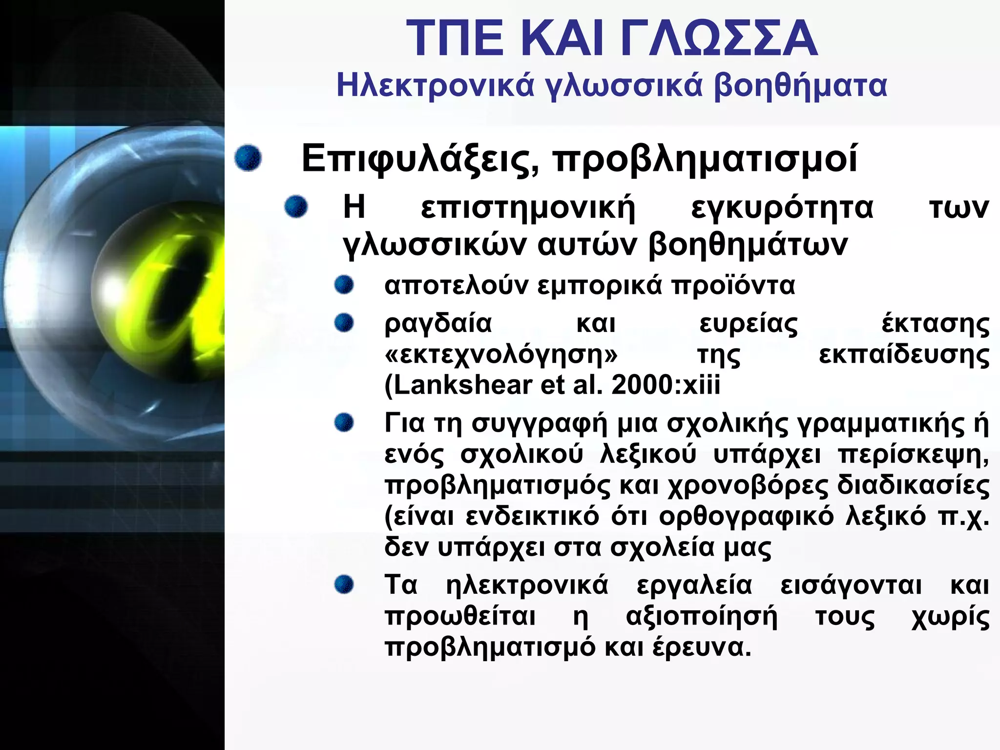 ΤΠΕ   ΚΑΙ   ΓΛΩΣΣΑ Ηλεκτρονικά γλωσσικά βοηθήματα Επιφυλάξεις, προβληματισμοί Η επιστημονική εγκυρότητα των γλωσσικών αυτών βοηθημάτων αποτελούν εμπορικά προϊόντα ραγδαία και ευρείας έκτασης «εκτεχνολόγηση» της εκπαίδευσης ( Lankshear et al . 2000: xiii Για τη συγγραφή μια σχολικής γραμματικής ή ενός σχολικού λεξικού υπάρχει περίσκεψη, προβληματισμός και χρονοβόρες διαδικασίες (είναι ενδεικτικό ότι ορθογραφικό λεξικό π.χ. δεν υπάρχει στα σχολεία μας Τα ηλεκτρονικά εργαλεία εισάγονται και προωθείται η αξιοποίησή τους χωρίς προβληματισμό και έρευνα.   