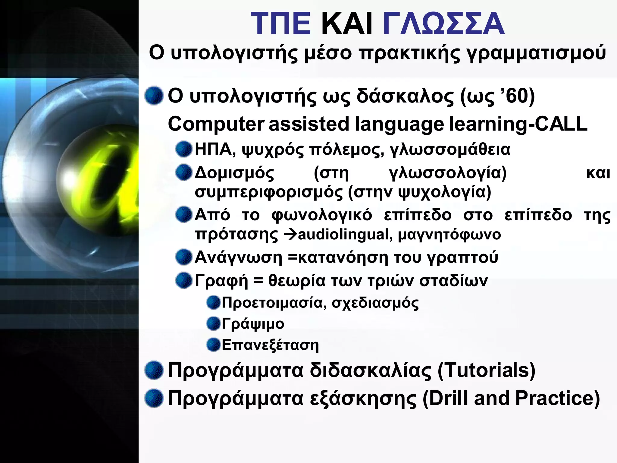 ΤΠΕ  ΚΑΙ  ΓΛΩΣΣΑ Ο υπολογιστής μέσο πρακτικής γραμματισμού Ο υπολογιστής ως δάσκαλος (ως ’60) Computer assisted language learning-CALL ΗΠΑ, ψυχρός πόλεμος, γλωσσομάθεια Δομισμός (στη γλωσσολογία)  και συμπεριφορισμός (στην ψυχολογία) Από το φωνολογικό επίπεδο στο επίπεδο της πρότασης   audiolingual,  μαγνητόφωνο Ανάγνωση =κατανόηση του γραπτού Γραφή = θεωρία των τριών σταδίων Προετοιμασία, σχεδιασμός Γράψιμο Επανεξέταση Προγράμματα διδασκαλίας (Τ utorials ) Προγράμματα εξάσκησης ( Drill and Practice) 