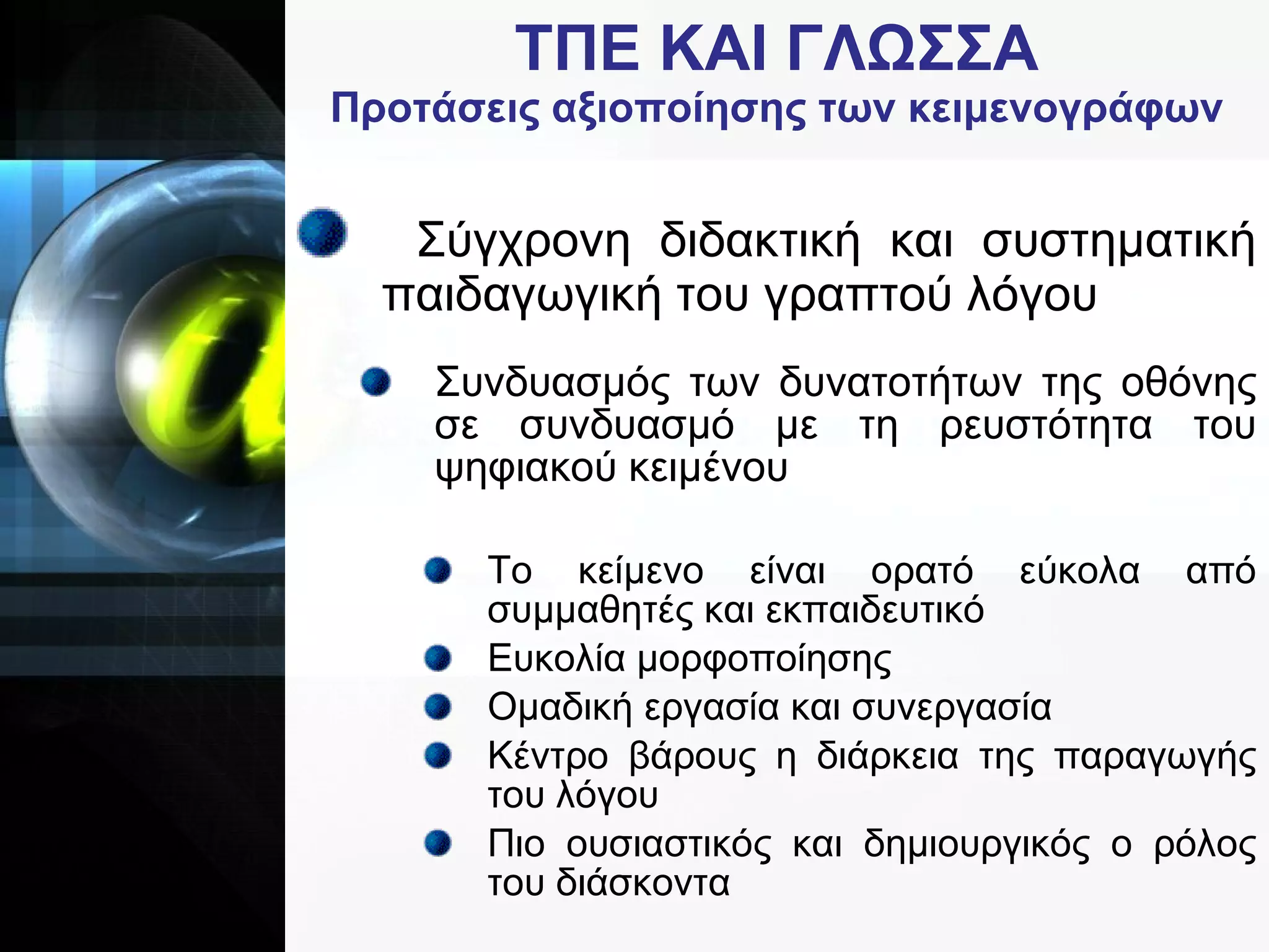 ΤΠΕ   ΚΑΙ   ΓΛΩΣΣΑ Προτάσεις αξιοποίησης των κειμενογράφων Σύγχρονη διδακτική και συστηματική παιδαγωγική του γραπτού λόγου Συνδυασμός των δυνατοτήτων της οθόνης σε συνδυασμό με τη ρευστότητα του ψηφιακού κειμένου Το κείμενο είναι ορατό εύκολα από συμμαθητές και εκπαιδευτικό Ευκολία μορφοποίησης Ομαδική εργασία και συνεργασία Κέντρο βάρους η διάρκεια της παραγωγής του λόγου Πιο ουσιαστικός και δημιουργικός ο ρόλος του διάσκοντα 