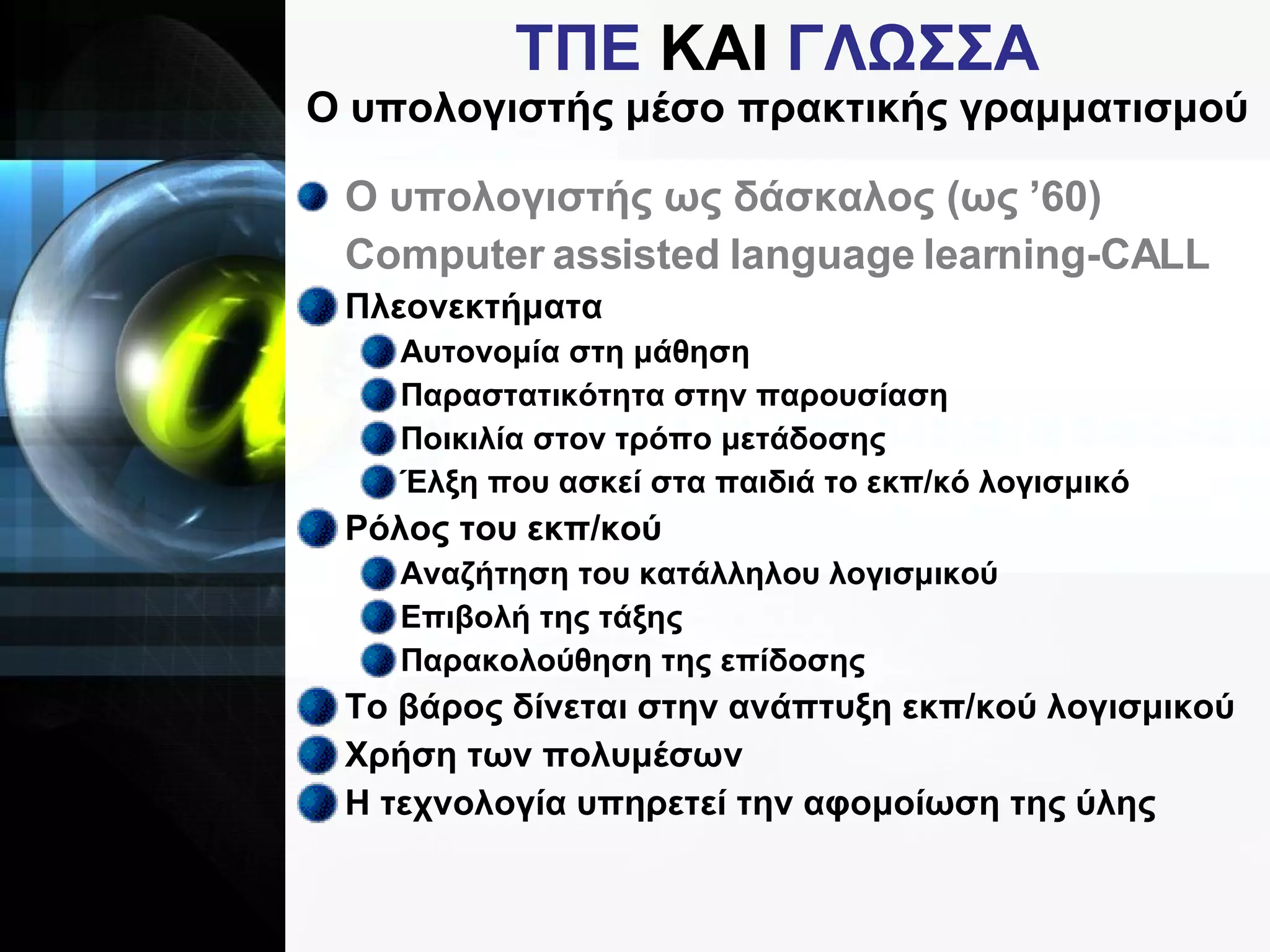 ΤΠΕ  ΚΑΙ  ΓΛΩΣΣΑ Ο υπολογιστής μέσο πρακτικής γραμματισμού Ο υπολογιστής ως δάσκαλος (ως ’60) Computer assisted language learning-CALL Πλεονεκτήματα Αυτονομία στη μάθηση Παραστατικότητα στην παρουσίαση Ποικιλία στον τρόπο μετάδοσης Έλξη που ασκεί στα παιδιά το εκπ/κό λογισμικό Ρόλος του εκπ/κού Αναζήτηση του κατάλληλου λογισμικού Επιβολή της τάξης Παρακολούθηση της επίδοσης Το βάρος δίνεται στην ανάπτυξη εκπ/κού λογισμικού Χρήση των πολυμέσων Η τεχνολογία υπηρετεί την αφομοίωση της ύλης 
