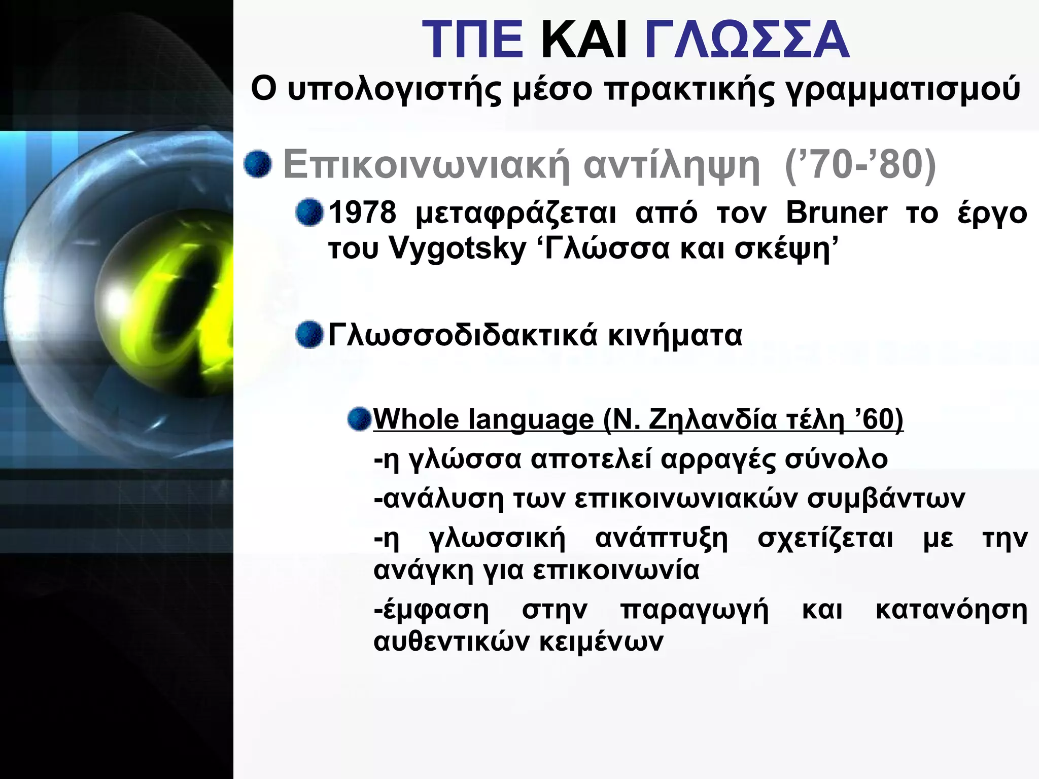 ΤΠΕ  ΚΑΙ  ΓΛΩΣΣΑ Ο υπολογιστής μέσο πρακτικής γραμματισμού Επικοινωνιακή αντίληψη  (’70-’80) 1978 μεταφράζεται από τον  Bruner  το έργο του  Vygotsky  ‘Γλώσσα και σκέψη’ Γλωσσοδιδακτικά κινήματα  Whole language (N . Ζηλανδία τέλη ’60) -η γλώσσα αποτελεί αρραγές σύνολο -ανάλυση των επικοινωνιακών συμβάντων -η γλωσσική ανάπτυξη σχετίζεται με την ανάγκη για επικοινωνία -έμφαση στην παραγωγή και κατανόηση αυθεντικών κειμένων 