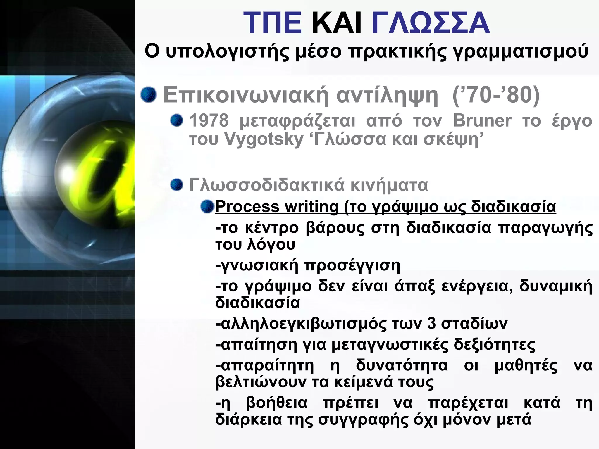 ΤΠΕ  ΚΑΙ  ΓΛΩΣΣΑ Ο υπολογιστής μέσο πρακτικής γραμματισμού Επικοινωνιακή αντίληψη  (’70-’80) 1978 μεταφράζεται από τον  Bruner  το έργο του  Vygotsky  ‘Γλώσσα και σκέψη’ Γλωσσοδιδακτικά κινήματα Process writing  (το γράψιμο ως διαδικασία -το κέντρο βάρους στη διαδικασία παραγωγής του λόγου -γνωσιακή προσέγγιση -το γράψιμο δεν είναι άπαξ ενέργεια, δυναμική διαδικασία -αλληλοεγκιβωτισμός των 3 σταδίων -απαίτηση για μεταγνωστικές δεξιότητες -απαραίτητη η δυνατότητα οι μαθητές να βελτιώνουν τα κείμενά τους -η βοήθεια πρέπει να παρέχεται κατά τη διάρκεια της συγγραφής όχι μόνον μετά 