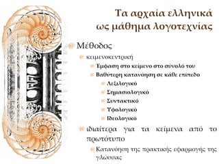 Τα αρχαία ελληνικά ως μάθημα λογοτεχνίας Μέθοδος κειμενοκεντρική Έμφαση στο κείμενο στο σύνολό του Βαθύτερη κατανόηση σε κάθε επίπεδο Λεξιλογικό Σημασιολογικό  Συντακτικό Υφολογικό Ιδεολογικό  ιδιαίτερα για τα κείμενα από το πρωτότυπο Κατανόηση της πρακτικής εφαρμογής της γλώσσας Ιδιαιτερότητα της λογοτεχνικής γλώσσας 