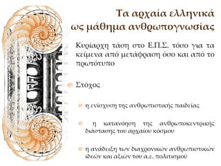 Τα αρχαία ελληνικά ως μάθημα ανθρωπογνωσίας Κυρίαρχη τάση στο Ε.Π.Σ. τόσο για τα κείμενα από μετάφραση όσο και από το πρωτότυπο Στόχος η ενίσχυση της ανθρωπιστικής παιδείας η κατανόηση της ανθρωποκεντρικής διάστασης του αρχαίου κόσμου  η ανάδειξη των διαχρονικών ανθρωπιστικών ιδεών και αξιών του α.ε. πολιτισμού  