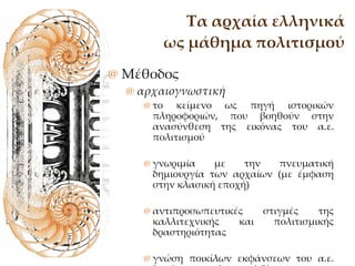 Τα αρχαία ελληνικά ως μάθημα πολιτισμού Μέθοδος αρχαιογνωστική  το κείμενο ως πηγή ιστορικών πληροφοριών, που βοηθούν στην ανασύνθεση της εικόνας του α.ε. πολιτισμού γνωριμία με την πνευματική δημιουργία των αρχαίων (με έμφαση στην κλασική εποχή) αντιπροσωπευτικές στιγμές της καλλιτεχνικής και πολιτισμικής δραστηριότητας γνώση ποικίλων εκφάνσεων του α.ε. δημόσιου και ιδιωτικού βίου  