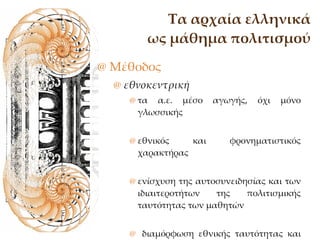 Τα αρχαία ελληνικά ως μάθημα πολιτισμού Μέθοδος εθνοκεντρική  τα α.ε. μέσο αγωγής, όχι μόνο γλωσσικής εθνικός και φρονηματιστικός χαρακτήρας  ενίσχυση της αυτοσυνειδησίας και των ιδιαιτεροτήτων της πολιτισμικής ταυτότητας των μαθητών διαμόρφωση εθνικής ταυτότητας και ιστορικής συνείδησης. 