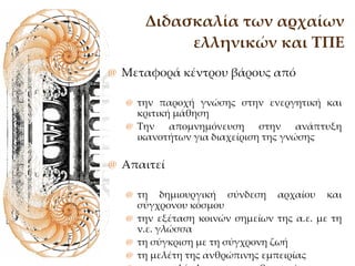 Διδασκαλία των αρχαίων ελληνικών και ΤΠΕ Μεταφορά κέντρου βάρους από  την παροχή γνώσης στην ενεργητική και κριτική μάθηση Την απομνημόνευση στην ανάπτυξη ικανοτήτων για διαχείριση της γνώσης Απαιτεί τη δημιουργική σύνδεση αρχαίου και σύγχρονου κόσμου την εξέταση κοινών σημείων της α.ε. με τη ν.ε. γλώσσα τη σύγκριση με τη σύγχρονη ζωή τη μελέτη της ανθρώπινης εμπειρίας την πολύπλευρη ευαισθητοποίηση του μαθητή ως προς το γνωστικό αντικείμενο. 