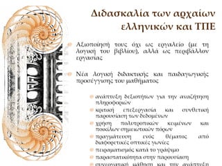 Διδασκαλία των αρχαίων ελληνικών και ΤΠΕ Αξιοποίησή τους όχι ως εργαλείο (με τη λογική του βιβλίου), αλλά ως περιβάλλον εργασίας Νέα λογική διδακτικής και παιδαγωγικής προσέγγισης του μαθήματος ανάπτυξη δεξιοτήτων για την αναζήτηση πληροφοριών κριτική επεξεργασία και συνθετική παρουσίαση των δεδομένων  χρήση πολυτροπικών κειμένων και ποικίλων σημειωτικών πόρων πραγμάτευση ενός θέματος από διαφορετικές οπτικές γωνίες πειραματισμός κατά το γράψιμο  παραστατικότητα στην παρουσίαση συνεργατική μάθηση και την ανάπτυξη πρωτοβουλιών στο πλαίσιο της ομάδας. 
