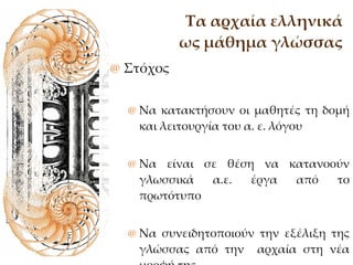 Τα αρχαία ελληνικά ως μάθημα γλώσσας Στόχος Να κατακτήσουν οι μαθητές τη δομή και λειτουργία του α. ε. λόγου Να είναι σε θέση να κατανοούν γλωσσικά α.ε. έργα από το πρωτότυπο Να συνειδητοποιούν την εξέλιξη της γλώσσας από την  αρχαία στη νέα μορφή της 