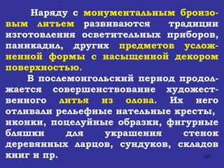 Наряду с  монументальным бронзо-вым литьем  развиваются  традиции изготовления осветительных приборов, паникадил, других  предметов услож-ненной формы с насыщенной декором поверхностью. В послемонгольский период продол-жается совершенствование художест-венного  литья из олова . Их него отливали рельефные нательные кресты,  иконки, поцелуйные образки, фигурные бляшки для украшения стенок деревянных ларцов, сундуков, складов книг и пр. 