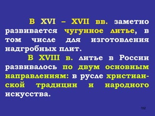 В  XVI  –  XVII  вв.  заметно развивается  чугунное литье , в том числе для изготовления надгробных плит.  В  XVIII  в.  литье в России развивалось  по двум основным направлениям:  в русле  христиан-ской традиции и народного  искусства.  
