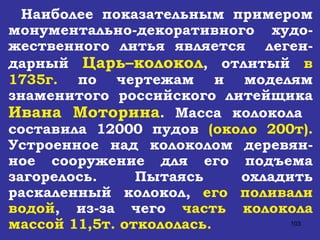 Наиболее показательным примером монументально-декоративного  худо-жественного литья является  леген-дарный  Царь–колокол , отлитый  в 1735г.  по чертежам и моделям знаменитого российского литейщика  Ивана Моторина . Масса колокола  составила 12000 пудов  (около 200т).  Устроенное над колоколом деревян-ное сооружение для его подъема загорелось. Пытаясь охладить раскаленный колокол,  его поливали водой , из-за чего  часть колокола массой 11,5т. откололась.   