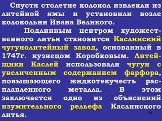 Спустя столетие колокол извлекли из литейной ямы и установили возле колокольни Ивана Великого. Подлинным центром художест-венного литья становится  Каслинский чугунолитейный завод , основанный в 1747г. кузнецом Коробковым.  Литей-щики Каслей  использовали  чугун с увеличенным содержанием фарфора , повышающего жидкотекучесть рас-плавленного металла. В этом заключается одно из объяснений  изумительного рельефа  Каслинского литья. 