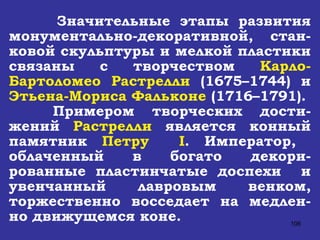 Значительные этапы развития монументально-декоративной, стан-ковой скульптуры и мелкой пластики связаны с творчеством  Карло-Бартоломео Растрелли  (1675–1744) и  Этьена-Мориса Фальконе  (1716–1791).  Примером  творческих  дости-жений  Растрелли  является конный памятник  Петру  I . Император,  облаченный в богато декори-рованные пластинчатые доспехи  и увенчанный лавровым венком, торжественно восседает на медлен-но движущемся коне. 