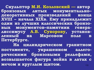 Скульптор  М.И. Козловский —  автор  бронзовых литых монументально–декоративных произведений  конца  XVIII  – начала  XIX в. Ему принадлежит один из лучших классических бронзо-вых монументов–памятник генера-лиссимусу  А.В. Суворову , установ-ленный на Марсовом поле в Петербурге. На цилиндрическом гранитном постаменте, украшенном аллего-рическими бронзовыми рельефами, возвышается фигура война в латах с мечом и круглым щитом. 
