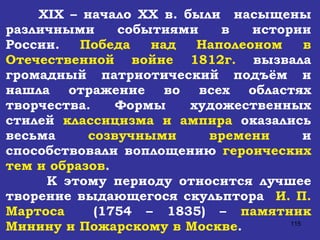 XIX  – начало  XX  в. были  насыщены различными событиями в истории России.  Победа над Наполеоном в Отечественной войне 1812г.  вызвала громадный патриотический подъём и нашла отражение во всех областях творчества. Формы художественных стилей  классицизма и ампира  оказались весьма  созвучными времени  и способствовали воплощению  героических тем и образов . К этому периоду относится лучшее творение выдающегося скульптора  И. П. Мартоса   (1754 – 1835) –  памятник Минину и Пожарскому в Москве . 