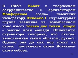 В 1859г.  Клодт  в творческом сотрудничестве с архитектором  Монфераном  создал памятник императору  Николаю  I . Скульптурная группа всадника на вздыбленном коне имеет  только две точки  опоры  – задние ноги лошади. Оппоненты скульптора говорили, что статуя, выполненная таким образом, рухнет. Однако она до сих пор стоит на своем  постаменте около Исаакиев-ского собора. 