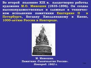 Во второй  половине  XIX  в.  плодотворно работал художник  М.О. Микешин  (1835–1896). Он создал высокохудожественные и сложные в техничес-ком исполнении памятники  Екатерине  II   в Петербурге , Богдану Хмельницкому в Киеве,  1000–летию России в Новгороде . М. Микешин.  Памятник «Тысячелетие России». Новгород. 1862 г. 