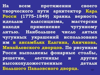На всем протяжении своего творческого пути архитектор  Карл Росси  (1775–1849) хранил верность идеалам классицизма, мастерски находя применение чугунному литью. Наибольшее число литых чугунных украшений использовано им  в ансамблях Елагина, Аничкова, Михайловского дворцов . По рисункам Росси выполнены фонарные столбы, решетки, лестницы и другие высокохудожественные детали  Большого Павловского дворца. 