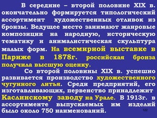 В середине – второй половине  XIX  в. окончательно формируется типологический ассортимент  художественных отливок из бронзы. Ведущее место занимают жанровые композиции на народную, историческую тематику и анималистическая скульптура малых форм.  На  всемирной выставке в Париже в 1878г.  российская бронза получила высшую оценку. Со второй половины  XIX  в. успешно развивается производство  художественного чугунного литья . Среди предприятий, его изготавливающих, первенство принадлежит  Каслинскому  заводу  на Урале.   В 1913г.  в ассортименте выпускаемых им изделий было около 750 наименований. 